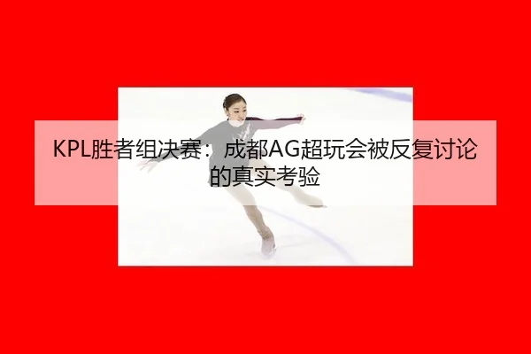 KPL胜者组决赛：成都AG超玩会被反复讨论的真实考验